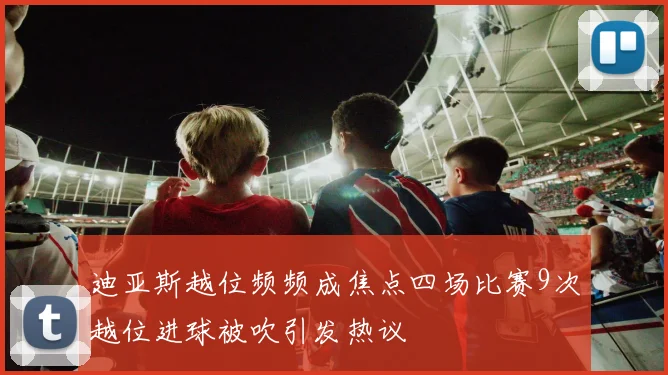 迪亚斯越位频频成焦点四场比赛9次越位进球被吹引发热议