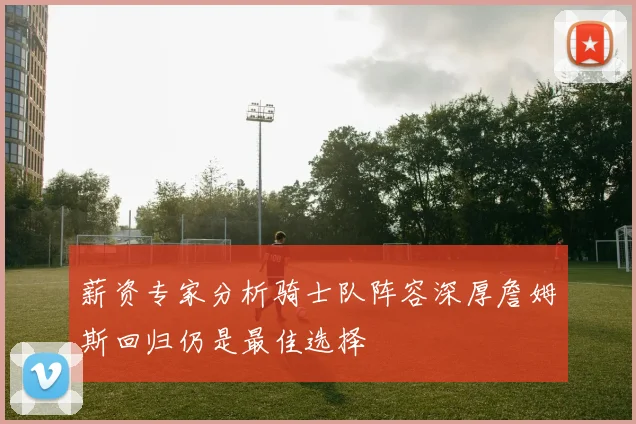 薪资专家分析骑士队阵容深厚詹姆斯回归仍是最佳选择