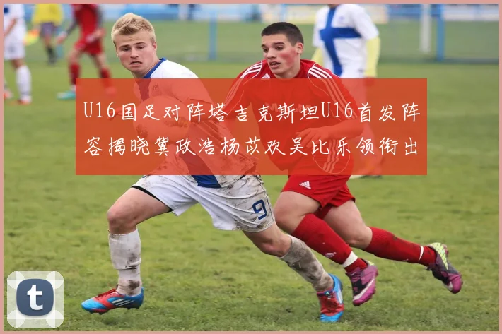 U16国足对阵塔吉克斯坦U16首发阵容揭晓冀政浩杨苡欢吴比乐领衔出战
