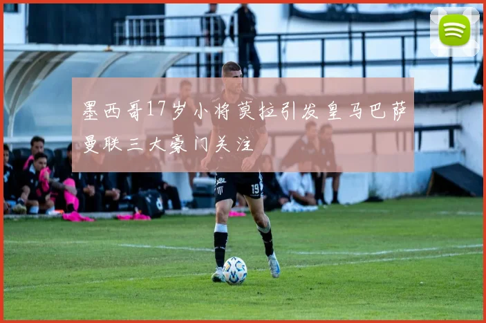 墨西哥17岁小将莫拉引发皇马巴萨曼联三大豪门关注
