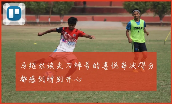 马绍尔谈尖刀绰号的喜悦每次得分都感到特别开心