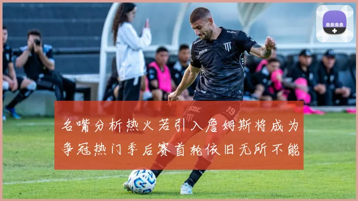 名嘴分析热火若引入詹姆斯将成为争冠热门季后赛首轮依旧无所不能