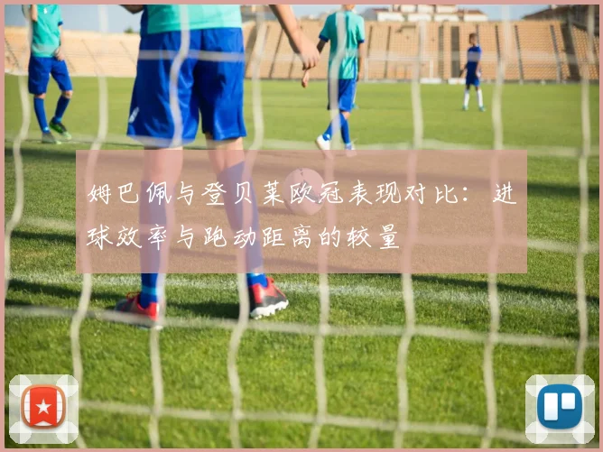 姆巴佩与登贝莱欧冠表现对比：进球效率与跑动距离的较量
