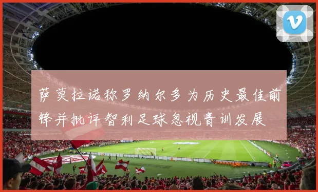 萨莫拉诺称罗纳尔多为历史最佳前锋并批评智利足球忽视青训发展