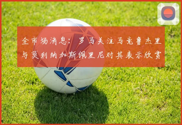 全市场消息：罗马关注马竞鲁杰里与莫利纳加斯佩里尼对其表示欣赏