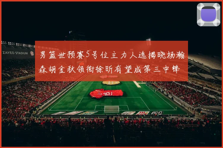 男篮世预赛5号位主力人选揭晓杨瀚森胡金秋领衔徐昕有望成第三中锋