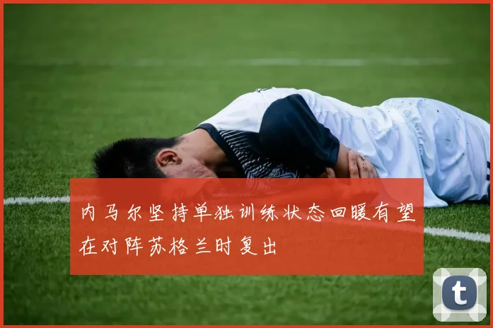 内马尔坚持单独训练状态回暖有望在对阵苏格兰时复出
