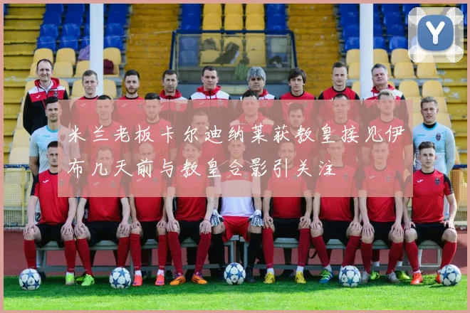 米兰老板卡尔迪纳莱获教皇接见伊布几天前与教皇合影引关注