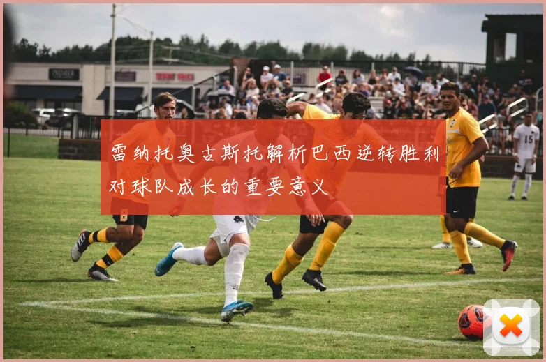 雷纳托奥古斯托解析巴西逆转胜利对球队成长的重要意义