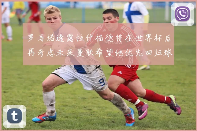罗马诺透露拉什福德将在世界杯后再考虑未来曼联希望他优先回归球队