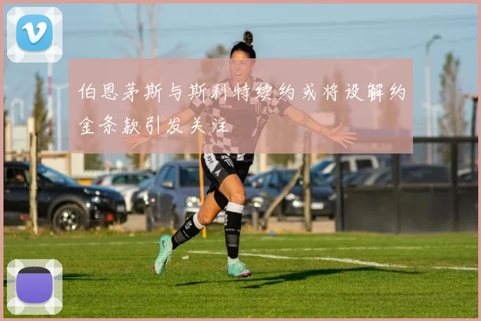 伯恩茅斯与斯科特续约或将设解约金条款引发关注