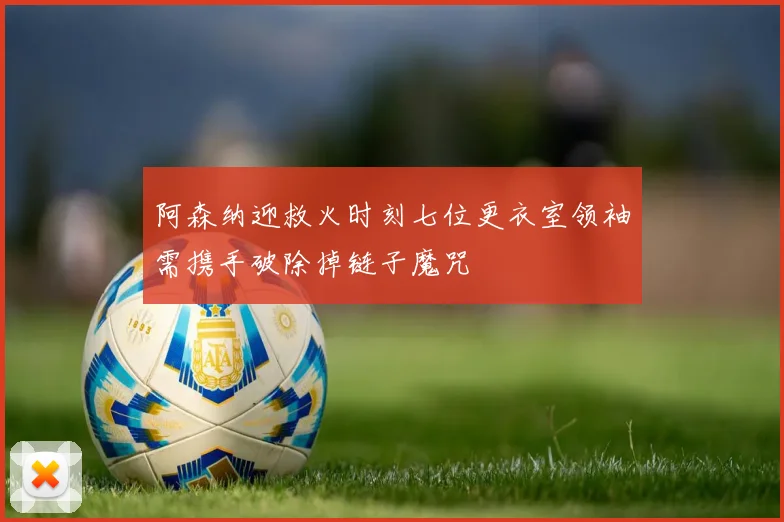 阿森纳迎救火时刻七位更衣室领袖需携手破除掉链子魔咒