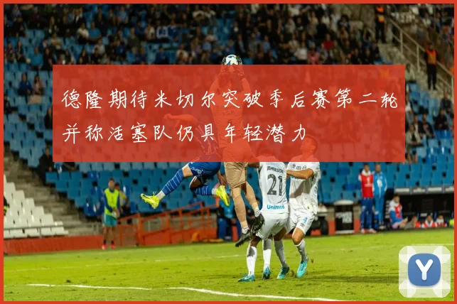 德隆期待米切尔突破季后赛第二轮并称活塞队仍具年轻潜力
