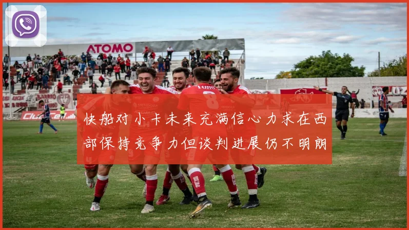 快船对小卡未来充满信心力求在西部保持竞争力但谈判进展仍不明朗