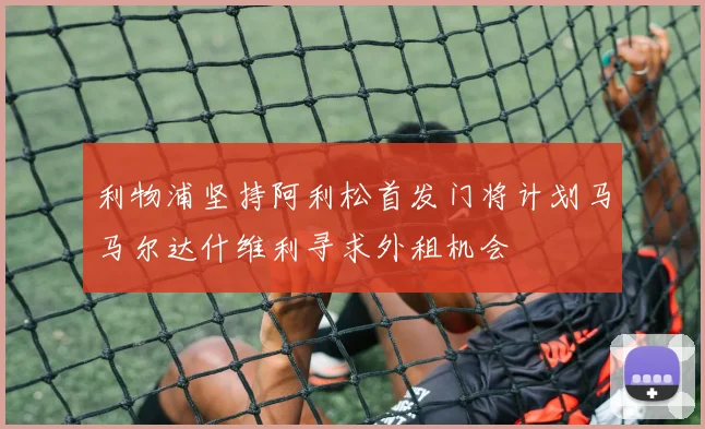 利物浦坚持阿利松首发门将计划马马尔达什维利寻求外租机会