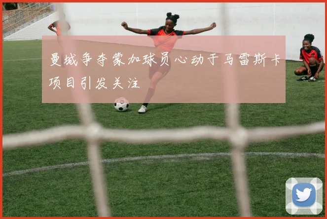 曼城争夺蒙加球员心动于马雷斯卡项目引发关注