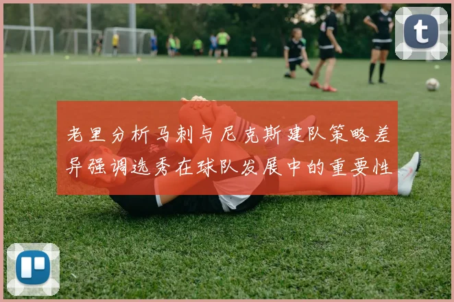 老里分析马刺与尼克斯建队策略差异强调选秀在球队发展中的重要性