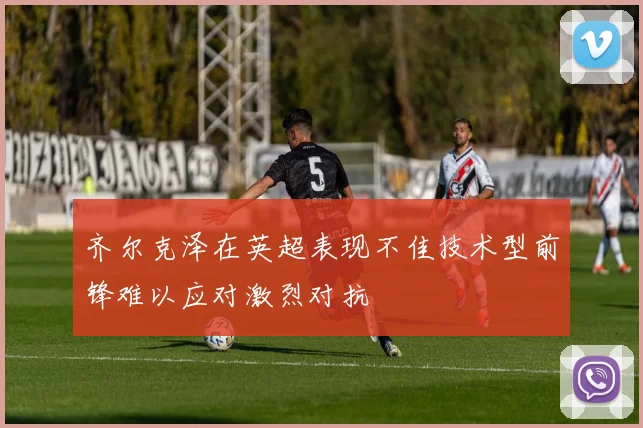 齐尔克泽在英超表现不佳技术型前锋难以应对激烈对抗