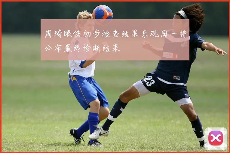 周琦眼伤初步检查结果乐观周一将公布最终诊断结果