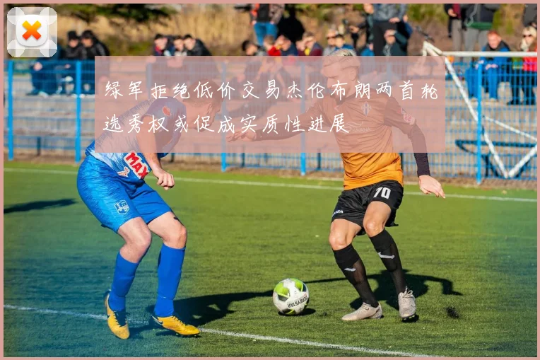 绿军拒绝低价交易杰伦布朗两首轮选秀权或促成实质性进展