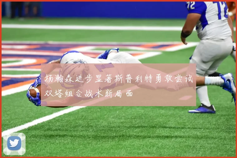 杨瀚森进步显著斯普利特勇敢尝试双塔组合战术新局面