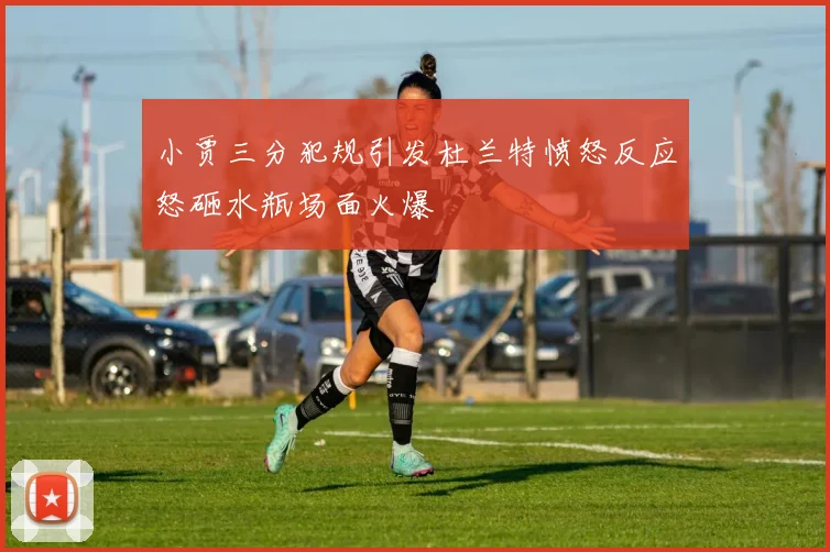 小贾三分犯规引发杜兰特愤怒反应怒砸水瓶场面火爆