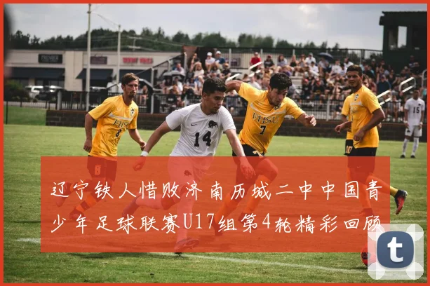 辽宁铁人惜败济南历城二中中国青少年足球联赛U17组第4轮精彩回顾