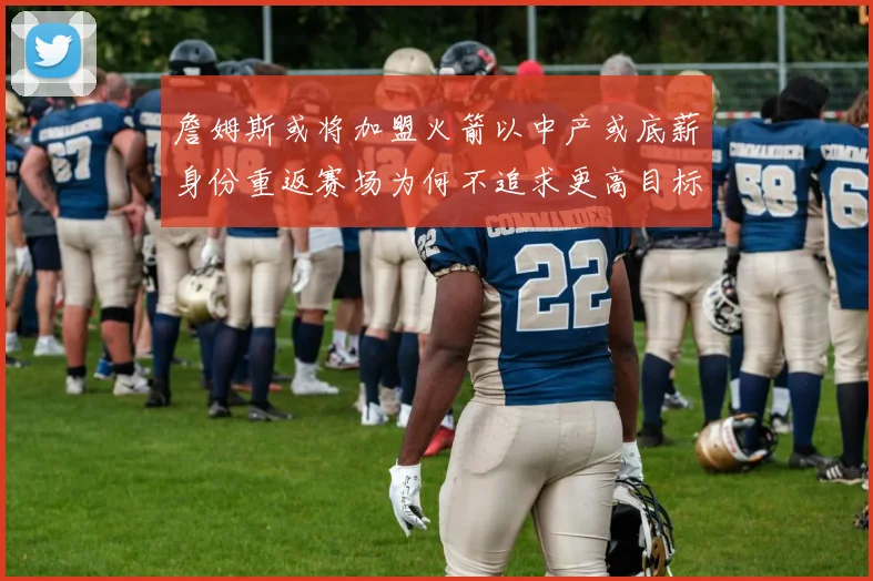 詹姆斯或将加盟火箭以中产或底薪身份重返赛场为何不追求更高目标