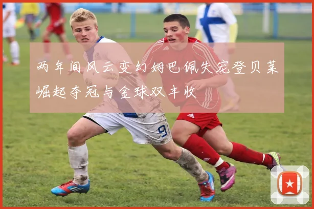 两年间风云变幻姆巴佩失宠登贝莱崛起夺冠与金球双丰收