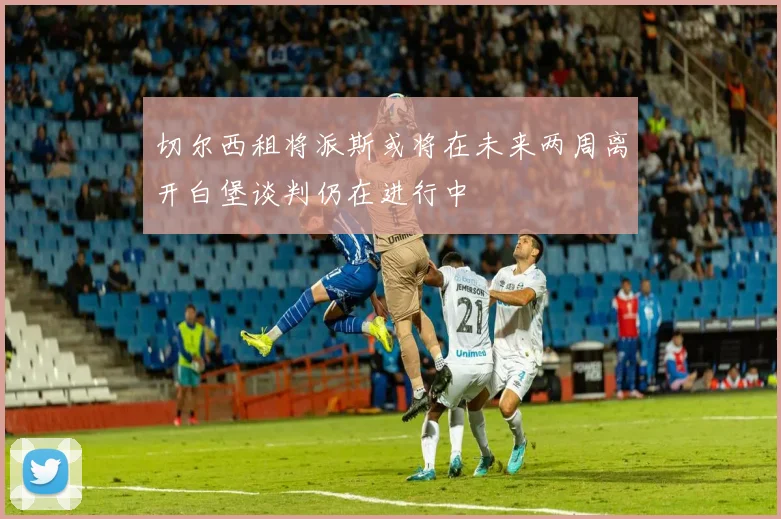 切尔西租将派斯或将在未来两周离开白堡谈判仍在进行中