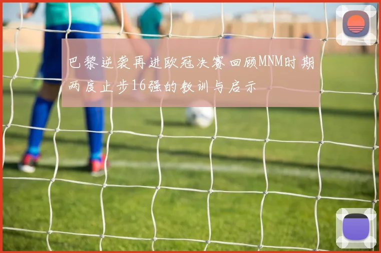 巴黎逆袭再进欧冠决赛回顾MNM时期两度止步16强的教训与启示
