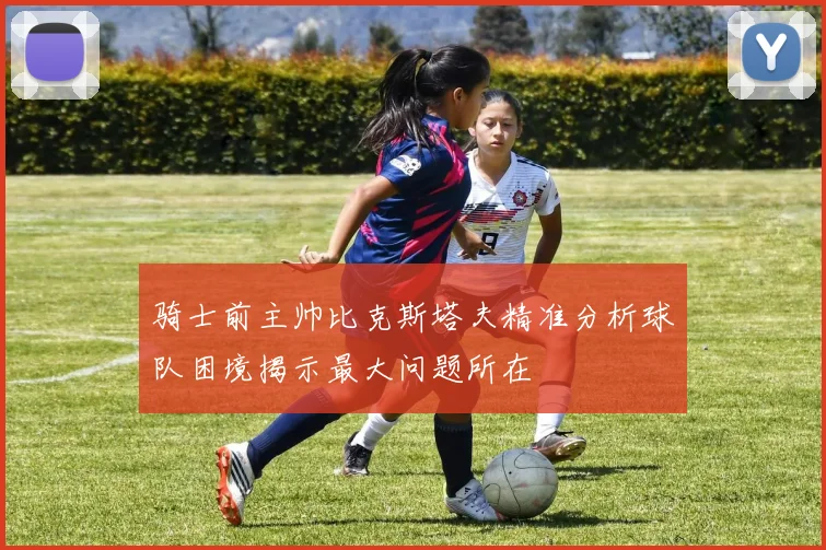 骑士前主帅比克斯塔夫精准分析球队困境揭示最大问题所在