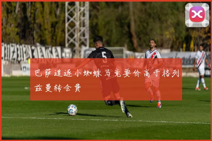 巴萨追逐小蜘蛛马竞要价高于格列兹曼转会费