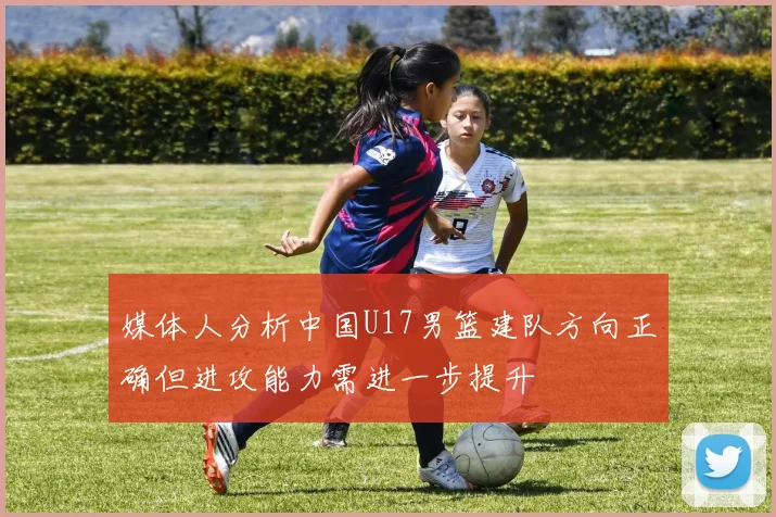 媒体人分析中国U17男篮建队方向正确但进攻能力需进一步提升