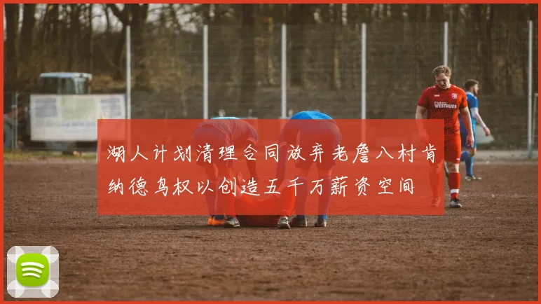 湖人计划清理合同放弃老詹八村肯纳德鸟权以创造五千万薪资空间
