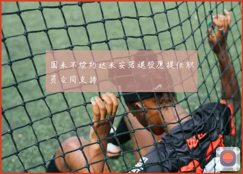 国米不续约达米安若退役愿提供职员合同支持