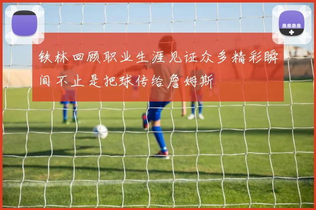 铁林回顾职业生涯见证众多精彩瞬间不止是把球传给詹姆斯